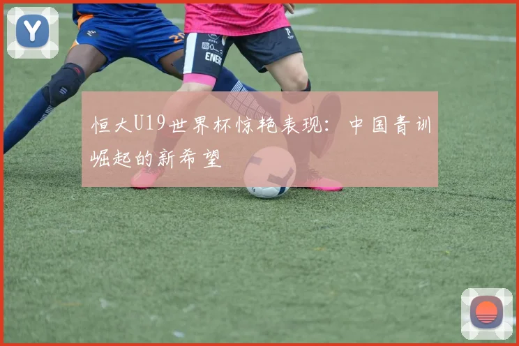 恒大U19世界杯惊艳表现：中国青训崛起的新希望