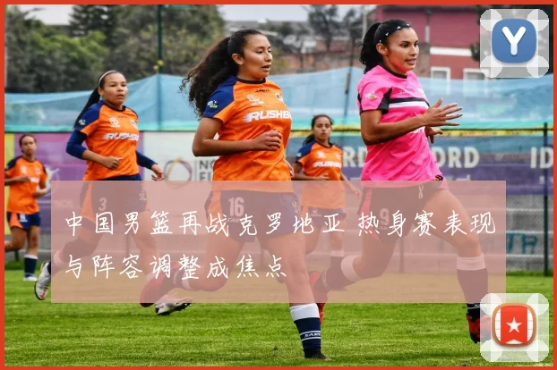 中国男篮再战克罗地亚 热身赛表现与阵容调整成焦点