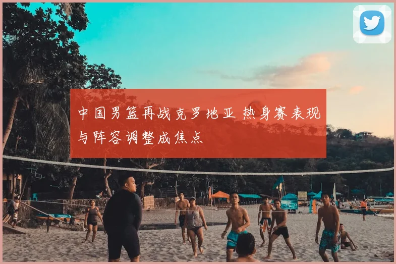 中国男篮再战克罗地亚 热身赛表现与阵容调整成焦点