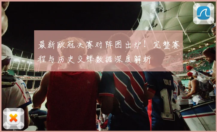 最新欧冠决赛对阵图出炉！完整赛程与历史交锋数据深度解析