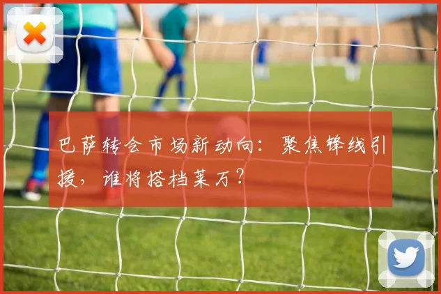 巴萨转会市场新动向:聚焦锋线引援,谁将搭档莱万?