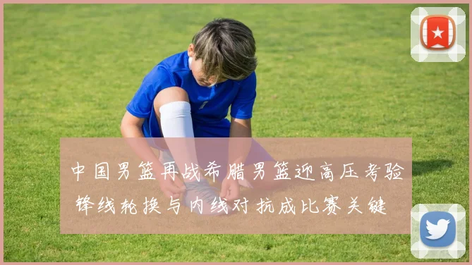 中国男篮再战希腊男篮迎高压考验 锋线轮换与内线对抗成比赛关键