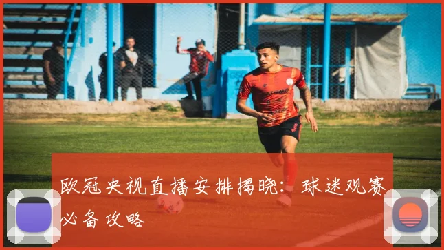 欧冠央视直播安排揭晓：球迷观赛必备攻略