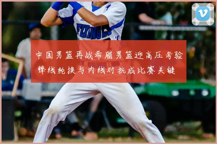 中国男篮再战希腊男篮迎高压考验 锋线轮换与内线对抗成比赛关键