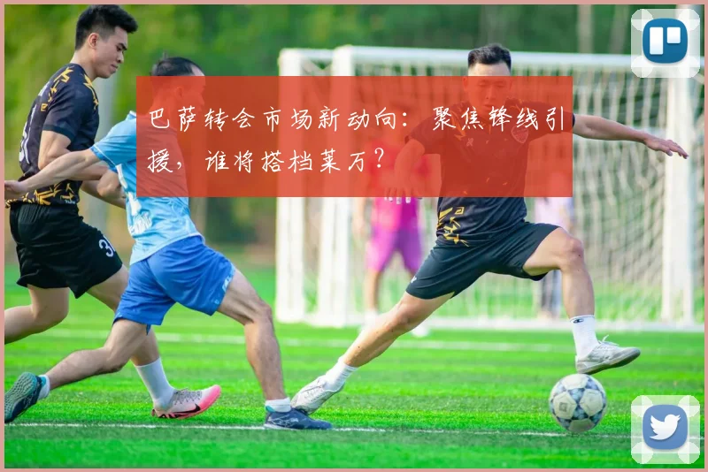 巴萨转会市场新动向:聚焦锋线引援,谁将搭档莱万?