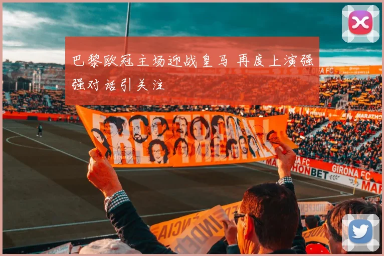 巴黎欧冠主场迎战皇马 再度上演强强对话引关注