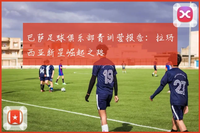 巴萨足球俱乐部青训营报告:拉玛西亚新星崛起之路