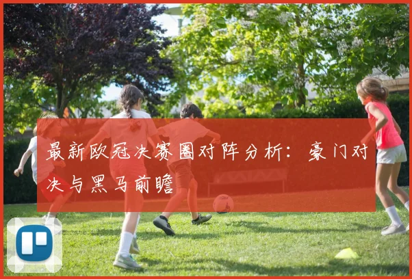 最新欧冠决赛圈对阵分析：豪门对决与黑马前瞻