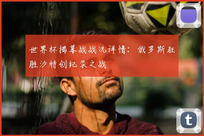 世界杯揭幕战战况详情：俄罗斯狂胜沙特创纪录之战
