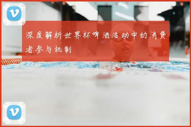 深度解析世界杯啤酒活动中的消费者参与机制
