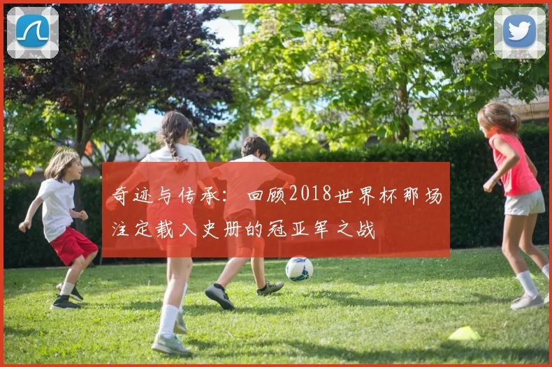 奇迹与传承:回顾2018世界杯那场注定载入史册的冠亚军之战