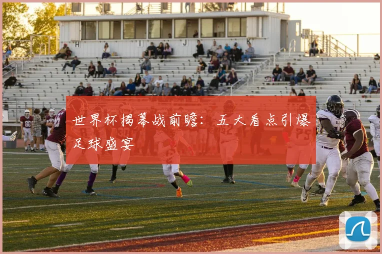 世界杯揭幕战前瞻：五大看点引爆足球盛宴