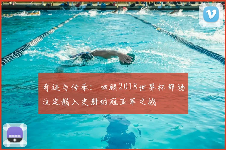 奇迹与传承:回顾2018世界杯那场注定载入史册的冠亚军之战