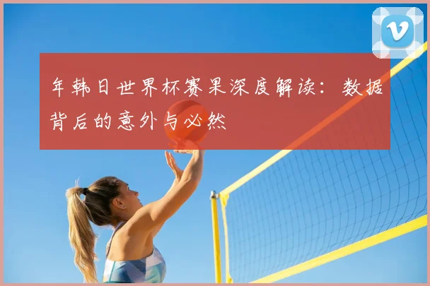 年韩日世界杯赛果深度解读：数据背后的意外与必然